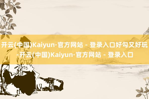 开云(中国)Kaiyun·官方网站 - 登录入口好勾又好玩-开云(中国)Kaiyun·官方网站 - 登录入口