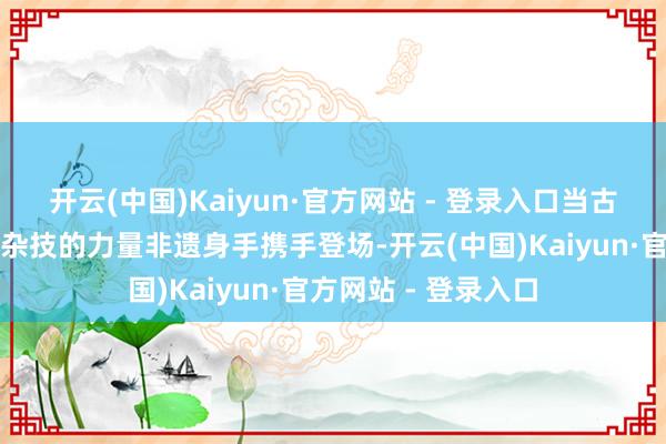 开云(中国)Kaiyun·官方网站 - 登录入口当古彩戏法的玄幻交汇杂技的力量非遗身手携手登场-开云(中国)Kaiyun·官方网站 - 登录入口
