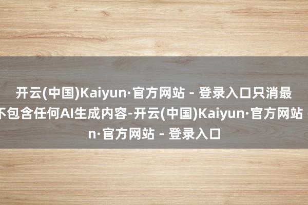 开云(中国)Kaiyun·官方网站 - 登录入口只消最终制品中不包含任何AI生成内容-开云(中国)Kaiyun·官方网站 - 登录入口