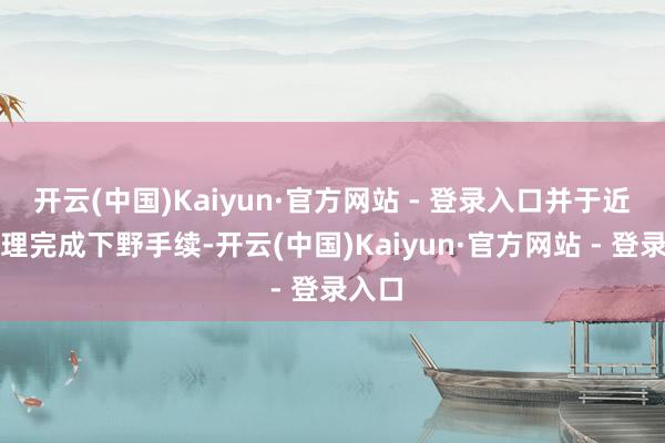 开云(中国)Kaiyun·官方网站 - 登录入口并于近日办理完成下野手续-开云(中国)Kaiyun·官方网站 - 登录入口