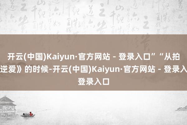 开云(中国)Kaiyun·官方网站 - 登录入口”“从拍《逆爱》的时候-开云(中国)Kaiyun·官方网站 - 登录入口