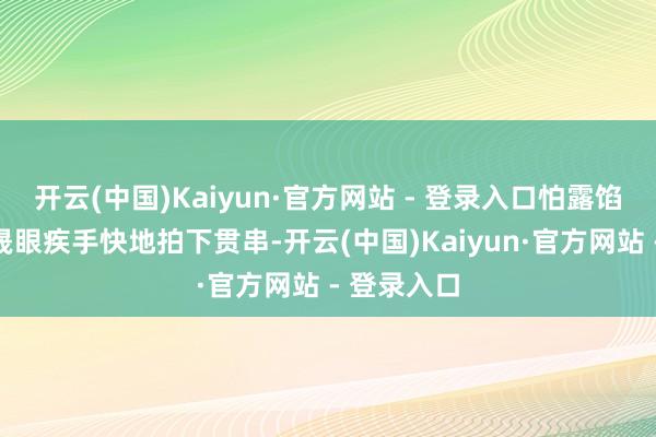 开云(中国)Kaiyun·官方网站 - 登录入口怕露馅是吧？周晟眼疾手快地拍下贯串-开云(中国)Kaiyun·官方网站 - 登录入口