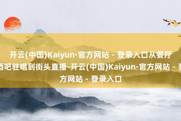 开云(中国)Kaiyun·官方网站 - 登录入口从餐厅端盘、酒吧驻唱到街头直播-开云(中国)Kaiyun·官方网站 - 登录入口