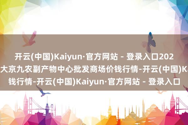 开云(中国)Kaiyun·官方网站 - 登录入口2024年12月21日广东东莞市大京九农副产物中心批发商场价钱行情-开云(中国)Kaiyun·官方网站 - 登录入口