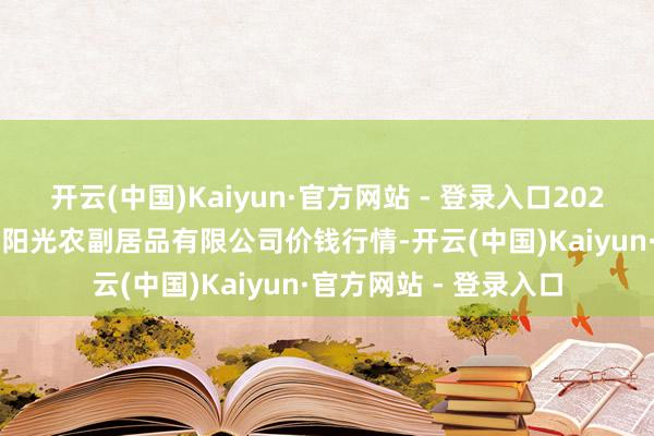 开云(中国)Kaiyun·官方网站 - 登录入口2024年12月21日平凉新阳光农副居品有限公司价钱行情-开云(中国)Kaiyun·官方网站 - 登录入口