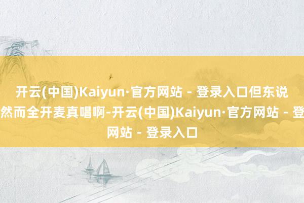 开云(中国)Kaiyun·官方网站 - 登录入口但东说念主家然而全开麦真唱啊-开云(中国)Kaiyun·官方网站 - 登录入口