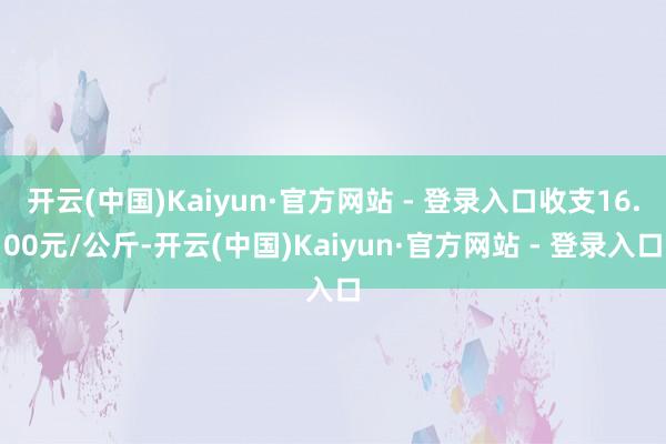 开云(中国)Kaiyun·官方网站 - 登录入口收支16.00元/公斤-开云(中国)Kaiyun·官方网站 - 登录入口