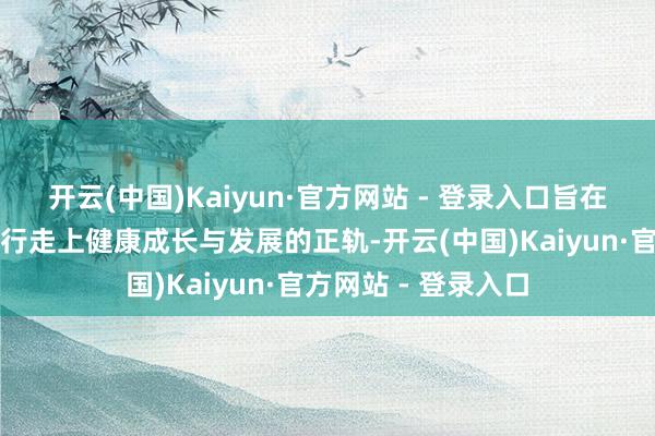 开云(中国)Kaiyun·官方网站 - 登录入口旨在匡助这些青少年再行走上健康成长与发展的正轨-开云(中国)Kaiyun·官方网站 - 登录入口