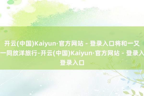 开云(中国)Kaiyun·官方网站 - 登录入口将和一又友一同放洋旅行-开云(中国)Kaiyun·官方网站 - 登录入口
