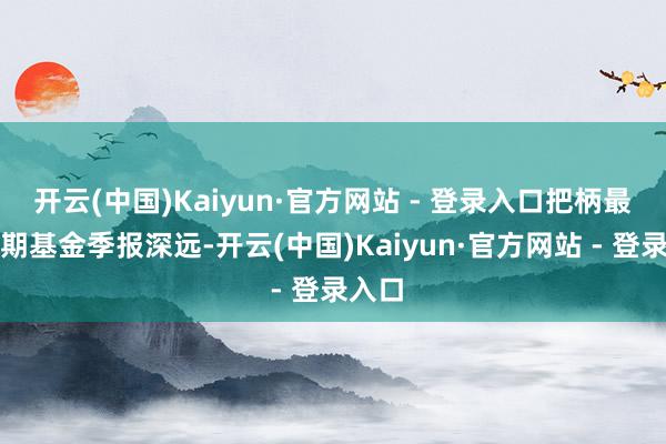 开云(中国)Kaiyun·官方网站 - 登录入口把柄最新一期基金季报深远-开云(中国)Kaiyun·官方网站 - 登录入口