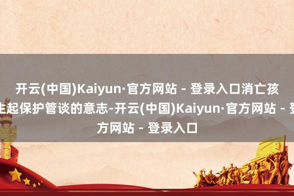 开云(中国)Kaiyun·官方网站 - 登录入口消亡孩子们诞生起保护管谈的意志-开云(中国)Kaiyun·官方网站 - 登录入口