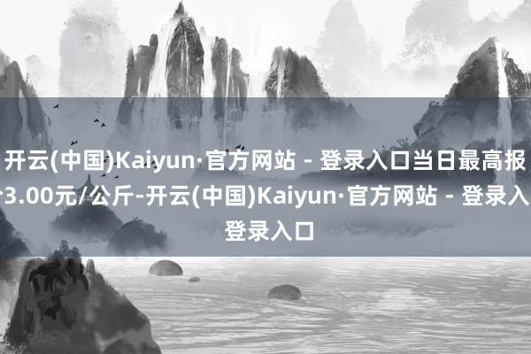 开云(中国)Kaiyun·官方网站 - 登录入口当日最高报价3.00元/公斤-开云(中国)Kaiyun·官方网站 - 登录入口