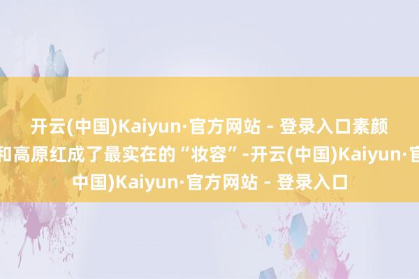 开云(中国)Kaiyun·官方网站 - 登录入口素颜出镜时干裂的嘴唇和高原红成了最实在的“妆容”-开云(中国)Kaiyun·官方网站 - 登录入口