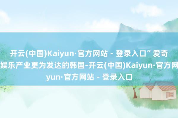 开云(中国)Kaiyun·官方网站 - 登录入口”爱奇艺以至挺进了娱乐产业更为发达的韩国-开云(中国)Kaiyun·官方网站 - 登录入口