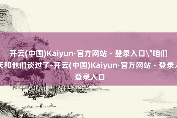 开云(中国)Kaiyun·官方网站 - 登录入口＂咱们今天和他们谈过了-开云(中国)Kaiyun·官方网站 - 登录入口