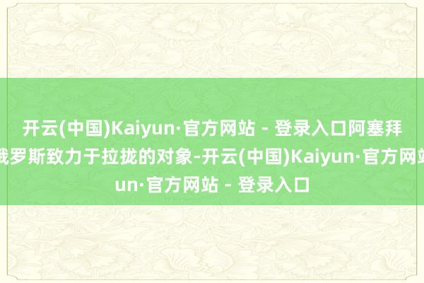 开云(中国)Kaiyun·官方网站 - 登录入口阿塞拜疆一经成了俄罗斯致力于拉拢的对象-开云(中国)Kaiyun·官方网站 - 登录入口