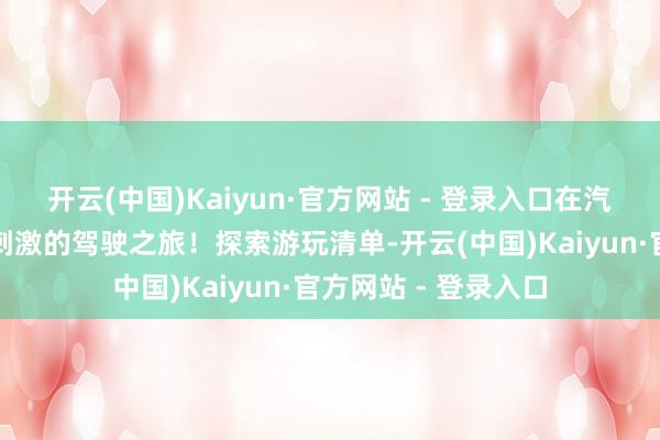 开云(中国)Kaiyun·官方网站 - 登录入口在汽车文化中体验超绝刺激的驾驶之旅！探索游玩清单-开云(中国)Kaiyun·官方网站 - 登录入口