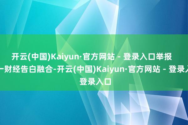 开云(中国)Kaiyun·官方网站 - 登录入口举报  第一财经告白融合-开云(中国)Kaiyun·官方网站 - 登录入口