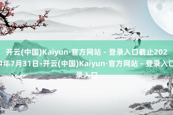 开云(中国)Kaiyun·官方网站 - 登录入口截止2024年7月31日-开云(中国)Kaiyun·官方网站 - 登录入口
