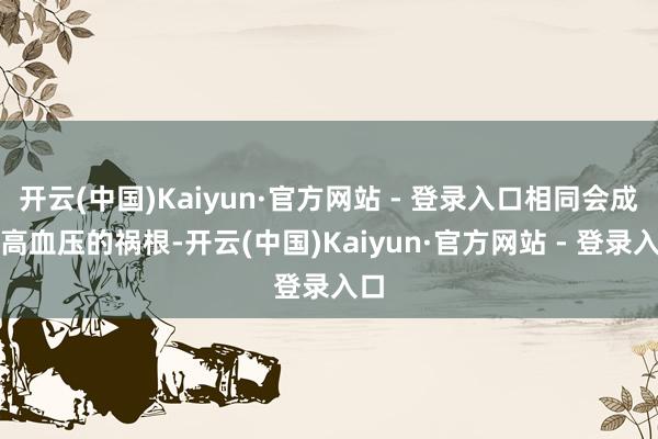 开云(中国)Kaiyun·官方网站 - 登录入口相同会成为高血压的祸根-开云(中国)Kaiyun·官方网站 - 登录入口