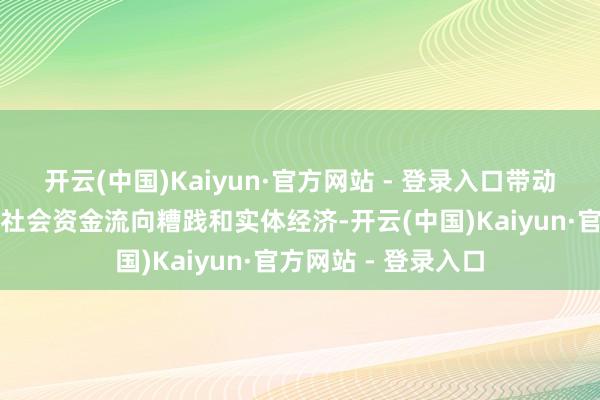 开云(中国)Kaiyun·官方网站 - 登录入口带动金融流水和大规模社会资金流向糟践和实体经济-开云(中国)Kaiyun·官方网站 - 登录入口