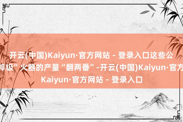 开云(中国)Kaiyun·官方网站 - 登录入口这些公司已欢喜将“精粹级”火器的产量“翻两番”-开云(中国)Kaiyun·官方网站 - 登录入口
