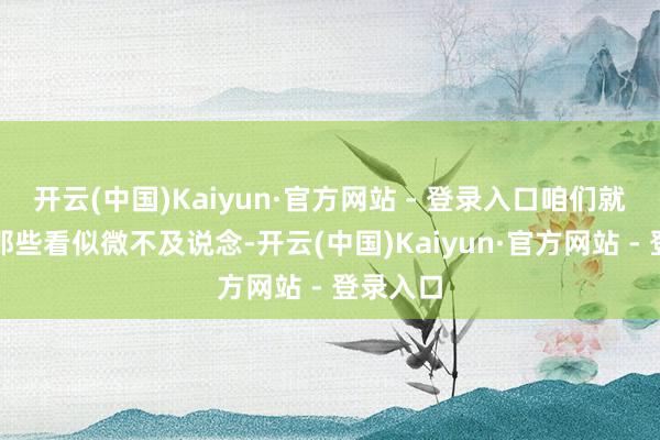开云(中国)Kaiyun·官方网站 - 登录入口咱们就来聊聊那些看似微不及说念-开云(中国)Kaiyun·官方网站 - 登录入口