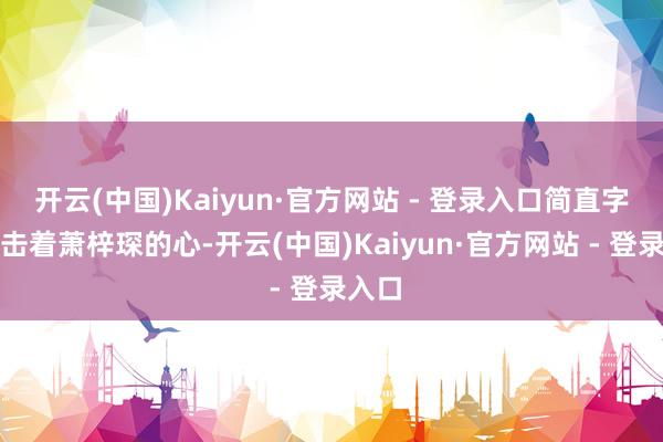 开云(中国)Kaiyun·官方网站 - 登录入口简直字字撞击着萧梓琛的心-开云(中国)Kaiyun·官方网站 - 登录入口