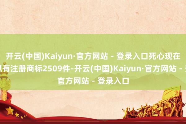 开云(中国)Kaiyun·官方网站 - 登录入口死心现在公司共抓有注册商标2509件-开云(中国)Kaiyun·官方网站 - 登录入口