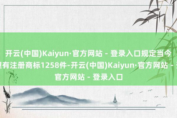 开云(中国)Kaiyun·官方网站 - 登录入口规定当今公司共握有注册商标1258件-开云(中国)Kaiyun·官方网站 - 登录入口