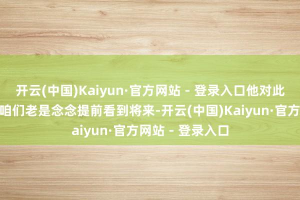 开云(中国)Kaiyun·官方网站 - 登录入口他对此诠释注解谈：“咱们老是念念提前看到将来-开云(中国)Kaiyun·官方网站 - 登录入口