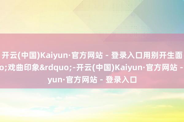 开云(中国)Kaiyun·官方网站 - 登录入口用别开生面的&ldquo;戏曲印象&rdquo;-开云(中国)Kaiyun·官方网站 - 登录入口