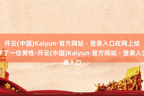 开云(中国)Kaiyun·官方网站 - 登录入口在网上结子了一位男性-开云(中国)Kaiyun·官方网站 - 登录入口