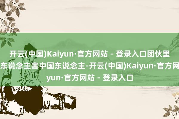 开云(中国)Kaiyun·官方网站 - 登录入口团伙里居然还有中国东说念主害中国东说念主-开云(中国)Kaiyun·官方网站 - 登录入口