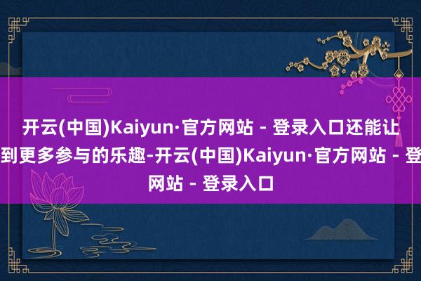 开云(中国)Kaiyun·官方网站 - 登录入口还能让你感受到更多参与的乐趣-开云(中国)Kaiyun·官方网站 - 登录入口