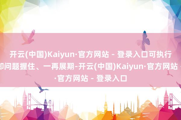 开云(中国)Kaiyun·官方网站 - 登录入口可执行研发经过却问题握住、一再展期-开云(中国)Kaiyun·官方网站 - 登录入口