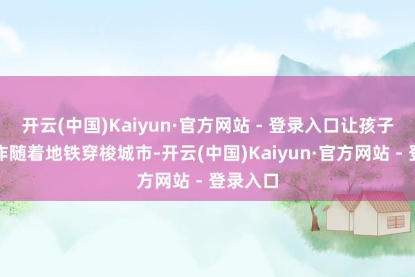 开云(中国)Kaiyun·官方网站 - 登录入口让孩子们的创作随着地铁穿梭城市-开云(中国)Kaiyun·官方网站 - 登录入口