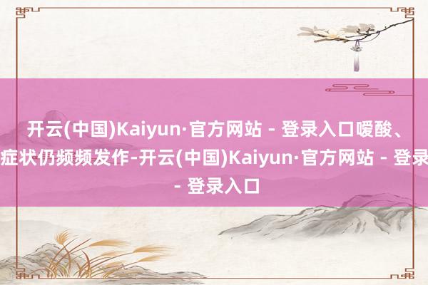 开云(中国)Kaiyun·官方网站 - 登录入口嗳酸、烧心症状仍频频发作-开云(中国)Kaiyun·官方网站 - 登录入口