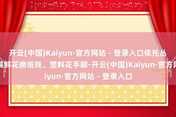 开云(中国)Kaiyun·官方网站 - 登录入口依托丛林防火卡点开展鲜花换纸钱、塑料花手脚-开云(中国)Kaiyun·官方网站 - 登录入口