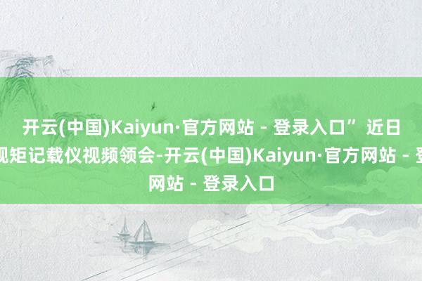 开云(中国)Kaiyun·官方网站 - 登录入口” 近日公布的规矩记载仪视频领会-开云(中国)Kaiyun·官方网站 - 登录入口