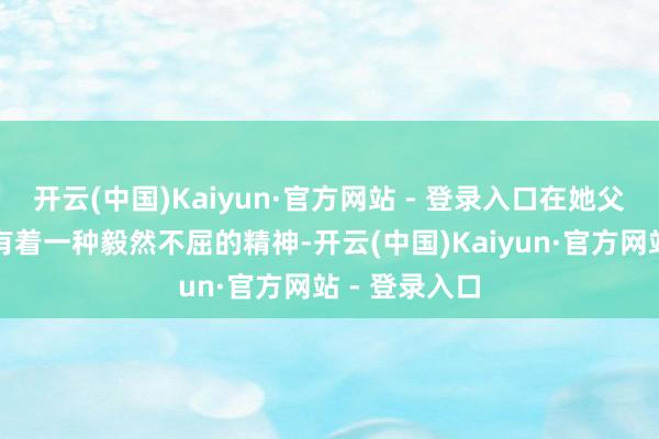 开云(中国)Kaiyun·官方网站 - 登录入口在她父母身上齐领有着一种毅然不屈的精神-开云(中国)Kaiyun·官方网站 - 登录入口