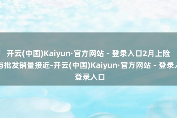 开云(中国)Kaiyun·官方网站 - 登录入口2月上险量与批发销量接近-开云(中国)Kaiyun·官方网站 - 登录入口