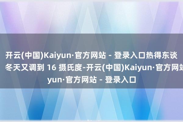 开云(中国)Kaiyun·官方网站 - 登录入口热得东谈主喘不外气；冬天又调到 16 摄氏度-开云(中国)Kaiyun·官方网站 - 登录入口