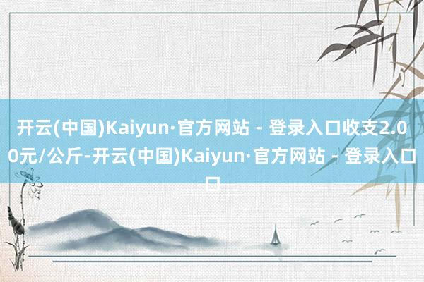 开云(中国)Kaiyun·官方网站 - 登录入口收支2.00元/公斤-开云(中国)Kaiyun·官方网站 - 登录入口