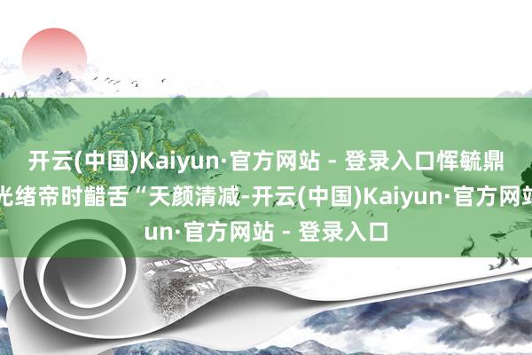 开云(中国)Kaiyun·官方网站 - 登录入口恽毓鼎有一次见到光绪帝时齰舌“天颜清减-开云(中国)Kaiyun·官方网站 - 登录入口