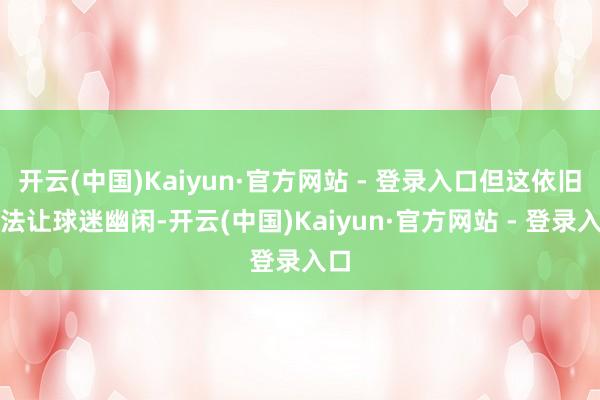 开云(中国)Kaiyun·官方网站 - 登录入口但这依旧无法让球迷幽闲-开云(中国)Kaiyun·官方网站 - 登录入口