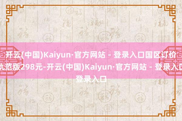 开云(中国)Kaiyun·官方网站 - 登录入口国区订价轨范版298元-开云(中国)Kaiyun·官方网站 - 登录入口