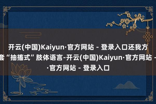 开云(中国)Kaiyun·官方网站 - 登录入口还我方策划了一套“抽搐式”肢体语言-开云(中国)Kaiyun·官方网站 - 登录入口
