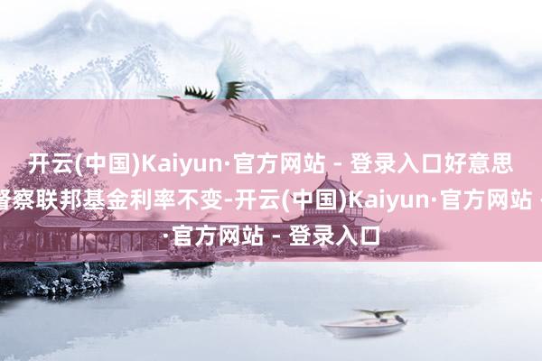 开云(中国)Kaiyun·官方网站 - 登录入口好意思联储告示督察联邦基金利率不变-开云(中国)Kaiyun·官方网站 - 登录入口
