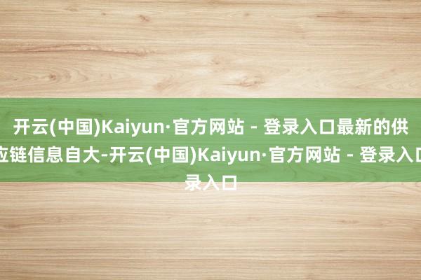 开云(中国)Kaiyun·官方网站 - 登录入口最新的供应链信息自大-开云(中国)Kaiyun·官方网站 - 登录入口
